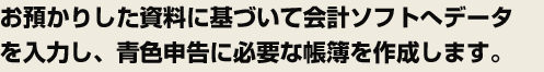 お預かりした資料に基づいて会計ソフトへデータを入力し、青色申告に必要な帳簿を作成します。