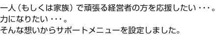  一人（もしくは家族）で頑張る経営者の方を応援したい･･･。力になりたい･･･。そんな想いからサポートメニューを設定しました。